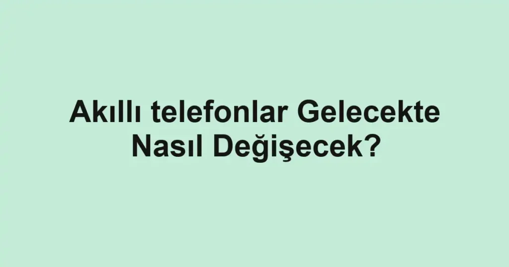 akilli-telefonlar-gelecekte-nasil-degisecek.webp